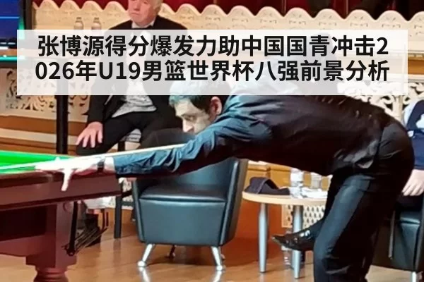 张博源得分爆发力助中国国青冲击2026年U19男篮世界杯八强前景分析